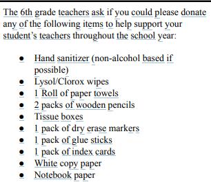 The 6th grade teachers ask if you could please donate any of the following items to help support your student’s teachers throughout the school year: ● Hand sanitizer (non-alcohol based if possible) ● Lysol/Clorox wipes ● 1 Roll of paper towels ● 2 packs of wooden pencils ● Tissue boxes ● 1 pack of dry erase markers ● 1 pack of glue sticks ● 1 pack of index cards ● White copy paper ● Notebook paper These items are for your child to store in his/her locker and use during class. ● 1 two inch binder (to be split between classes) ● 1 - 8pk of dividers with pockets ● Wooden or Mechanical Pencils w/ lead ● Handheld pencil sharpener ● Basic 4 function calculator ● Notebook paper for binders (please keep a supply for the year at home) ● 1 pack of colored pencils ● 1 pack of highlighters ● Zippered pencil pouch for binder ● 2 folders with pockets and three ring binder holes. (prongs) ● Earbuds (with traditional, round headphone jack - not bluetooth) ● Clear, refillable water bottle